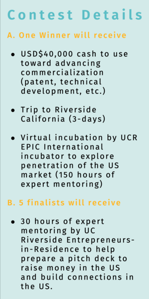Contest Details A. One Winner will receive USD$40,000 cash to use toward advancing commercialization (patent, technical development, etc.) Trip to Riverside California (3-days) Virtual incubation by UCR EPIC International incubator to explore penetration of the US market (150 hours of expert mentoring)  B. 5 finalists will receive 30 hours of expert mentoring by UC Riverside Entrepreneurs-in-Residence to help prepare a pitch deck to raise money in the US and build connections in the US. 